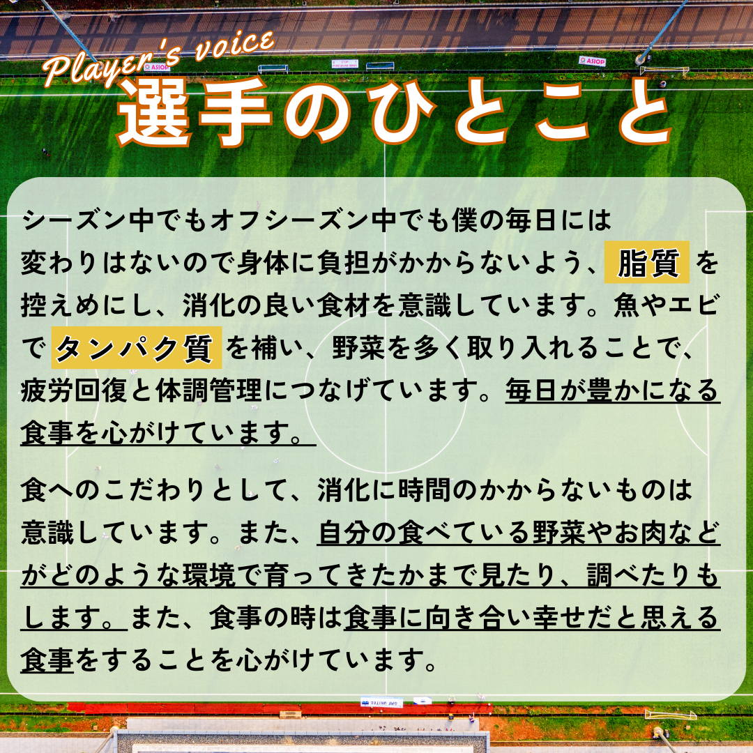 選手のひとこと&rarr;シーズン中でもオフシーズン中でも僕の毎日には変わりはないので身体に負担がかからないよう、脂質を控えめにし、消化の良い食材を意識しています。魚やエビで たんぱく質を補い、野菜を多く取り入れることで、疲労回復と体調管理につなげています。毎日が豊かになる食事を心がけています。食へのこだわりとして、消化に時間のかからないものは意識しています。また、自分の食べている野菜やお肉などがどのような環境で育ってきたかまで見たり、調べたりもします。また、食事の時は食事に向き合い幸せだと思える食事をすることを心がけています。