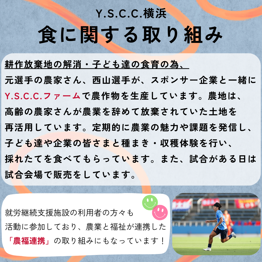 食に関する取り組み&rarr;農業の高齢化による耕作放棄地の解消・子ども達の食育の為、西山選手、元選手の農家さん、スポンサー企業と一緒にY.S.C.C.ファームで農作物を生産しています。この活動では、定期的に農業の魅力や課題を発信し、子ども達や企業の皆さまと種まき・収穫体験を行い、採れたてを食べてもらっています。また試合がある日は試合会場で販売をしています。就労継続支援施設の利用者の方々も活動に参加しており、農業と福祉が連携した「農福連携」の取り組みにもなっています！