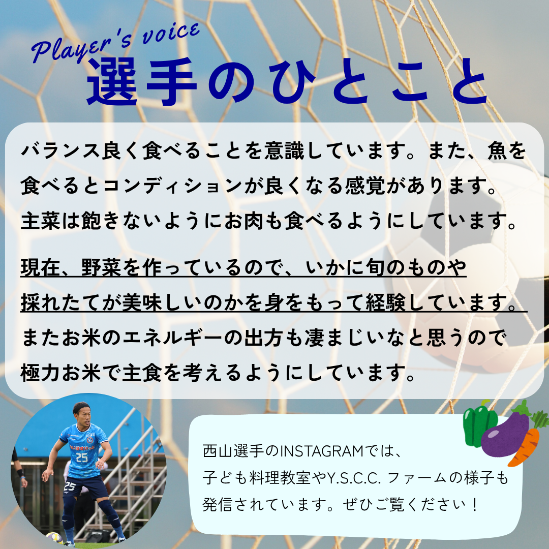 選手のひとこと→バランス良く食べることを意識しています。また、魚を食べるとコンディションが良くなる感覚があります。主菜は飽きないようにお肉も食べるようにしています。現在野菜を作っているので、いかに旬のものや採れたてが美味しいのかを身をもって経験しています。またお米のエネルギーの出方も凄まじいなと思うので極力お米で主食を考えるようにしています。
