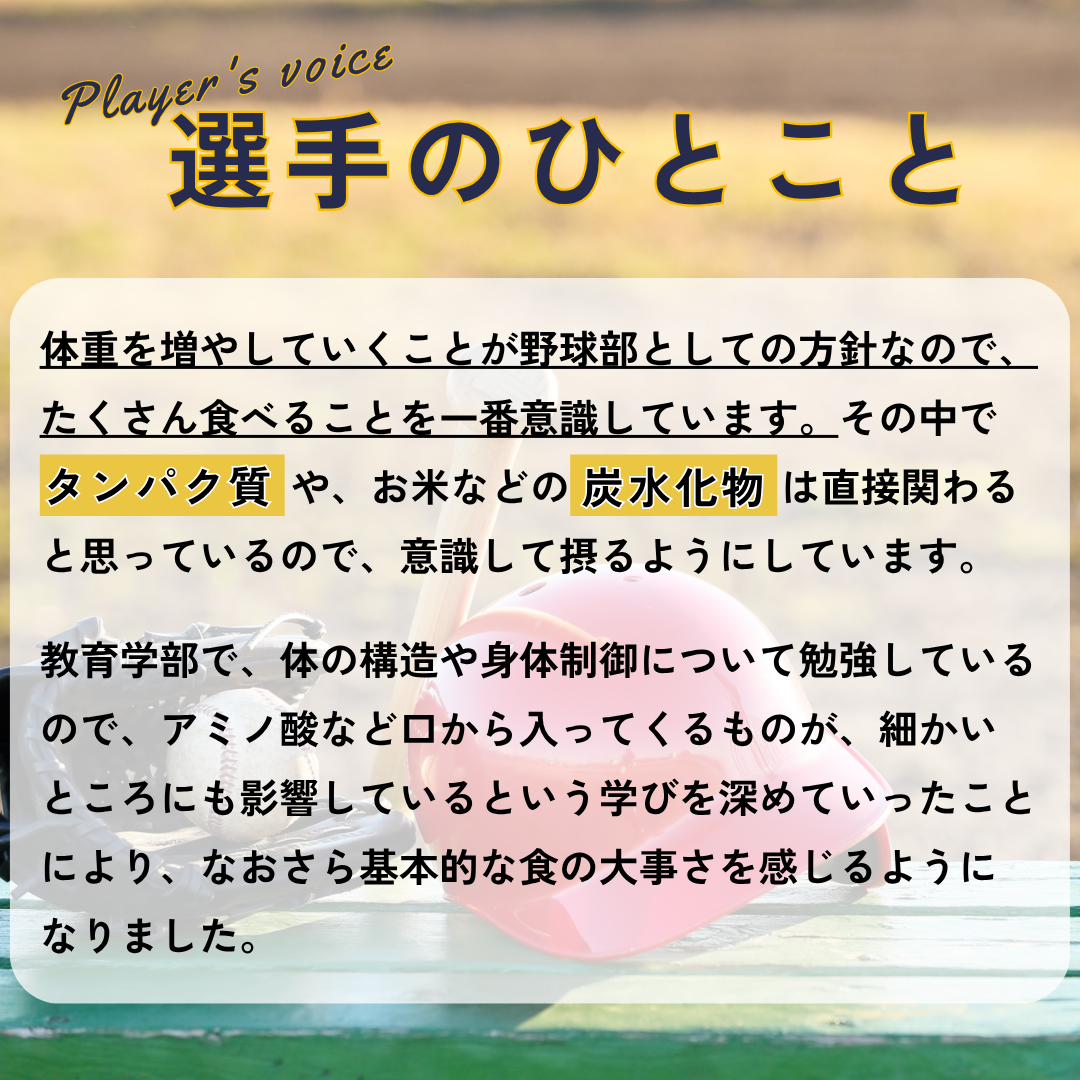 選手のひとこと&rarr;体重を増やしていくことが野球部としての方針なので、たくさん食べることを一番意識しています。その中でタンパク質　 や、お米などの炭水化物　 は直接関わると思っているので、意識して摂るようにしています。教育学部で、体の構造や身体制御について勉強しているので、アミノ酸など口から入ってくるものが、細かいところにも影響しているという学びを深めていったことにより、なおさら基本的な食の大事さを感じるようになりました。