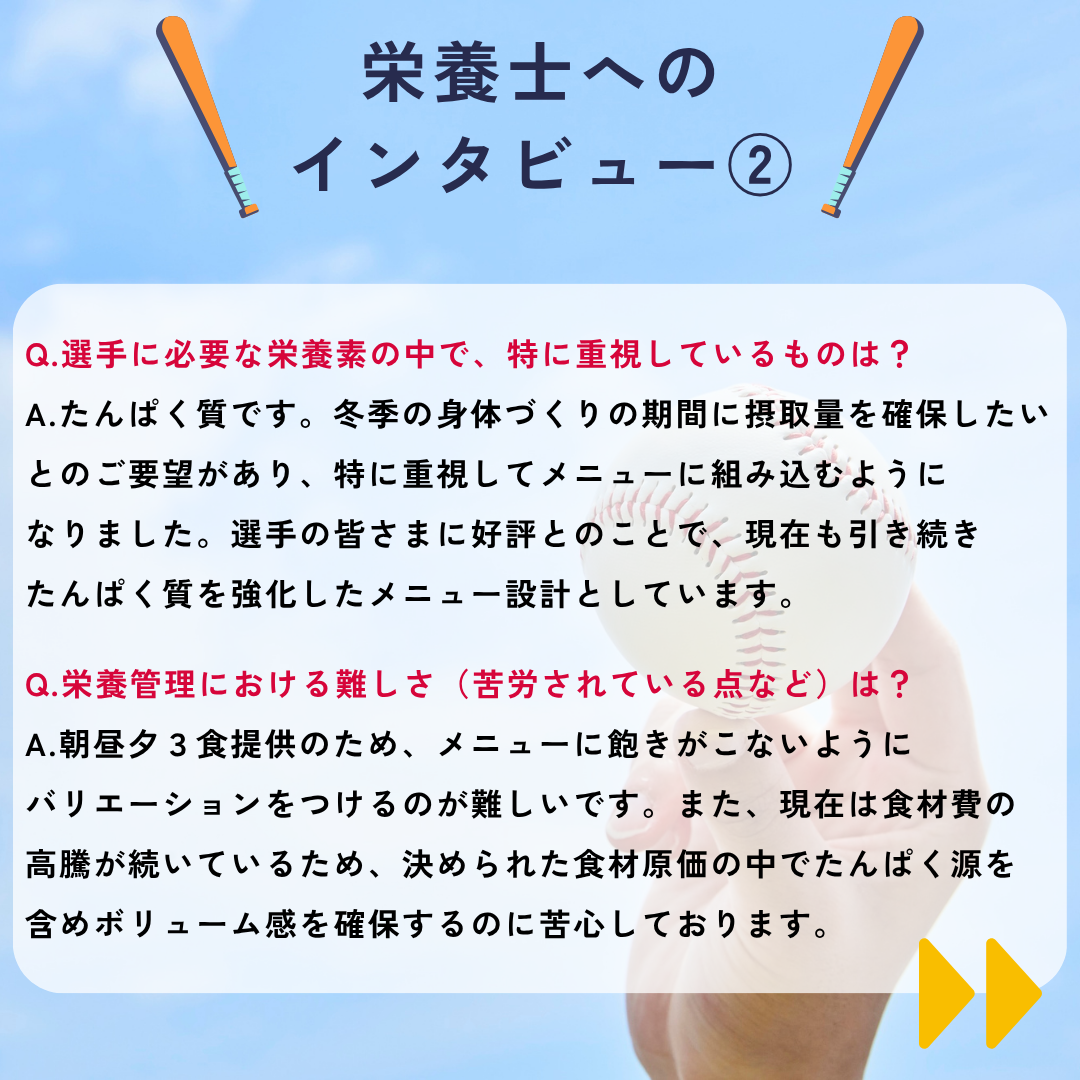 栄養士へのインタビュー②&rarr;Q.選手に必要な栄養素の中で、特に重視しているものは？A.たんぱく質です。冬季の身体づくりの期間に摂取量を確保したいとのご要望があり、特に重視してメニューに組み込むようになりました。選手の皆さまに好評とのことで、現在も引き続き
たんぱく質を強化したメニュー設計としています。Q.栄養管理における難しさ（苦労されている点など）は？A.朝昼夕３食提供のため、メニューに飽きがこないようにバリエーションをつけるのが難しいです。また、現在は食材費の高騰が続いているため、決められた食材原価の中でたんぱく源を含めボリューム感を確保するのに苦心しております。