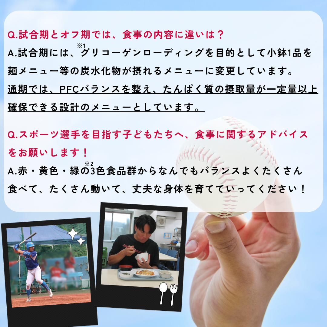 Q.試合期とオフ期では、食事の内容に違いは？A.試合期には、グリコーゲンローディング（※1）を目的として小鉢1品を麺メニュー等の炭水化物が摂れるメニューに変更しています。通期では、PFCバランスを整え、たんぱく質の摂取量が一定量以上確保できる設計のメニューとしています。Q.スポーツ選手を目指す子どもたちへ、食事に関するアドバイスをお願いします！A.赤・黄色・緑の3色食品群（※2）からなんでもバランスよくたくさん食べて、たくさん動いて、丈夫な身体を育てていってください！