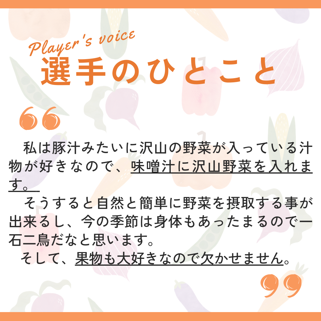 選手のひとこと→私は豚汁みたいにたくさんの野菜が入っている汁物が好きなので、味噌汁にたくさん野菜を入れます。そうすると自然と簡単に野菜を摂取することができるし、今の季節は身体も温まるので一石二鳥だなと思います。そして、果物も大好きなので欠かせません。