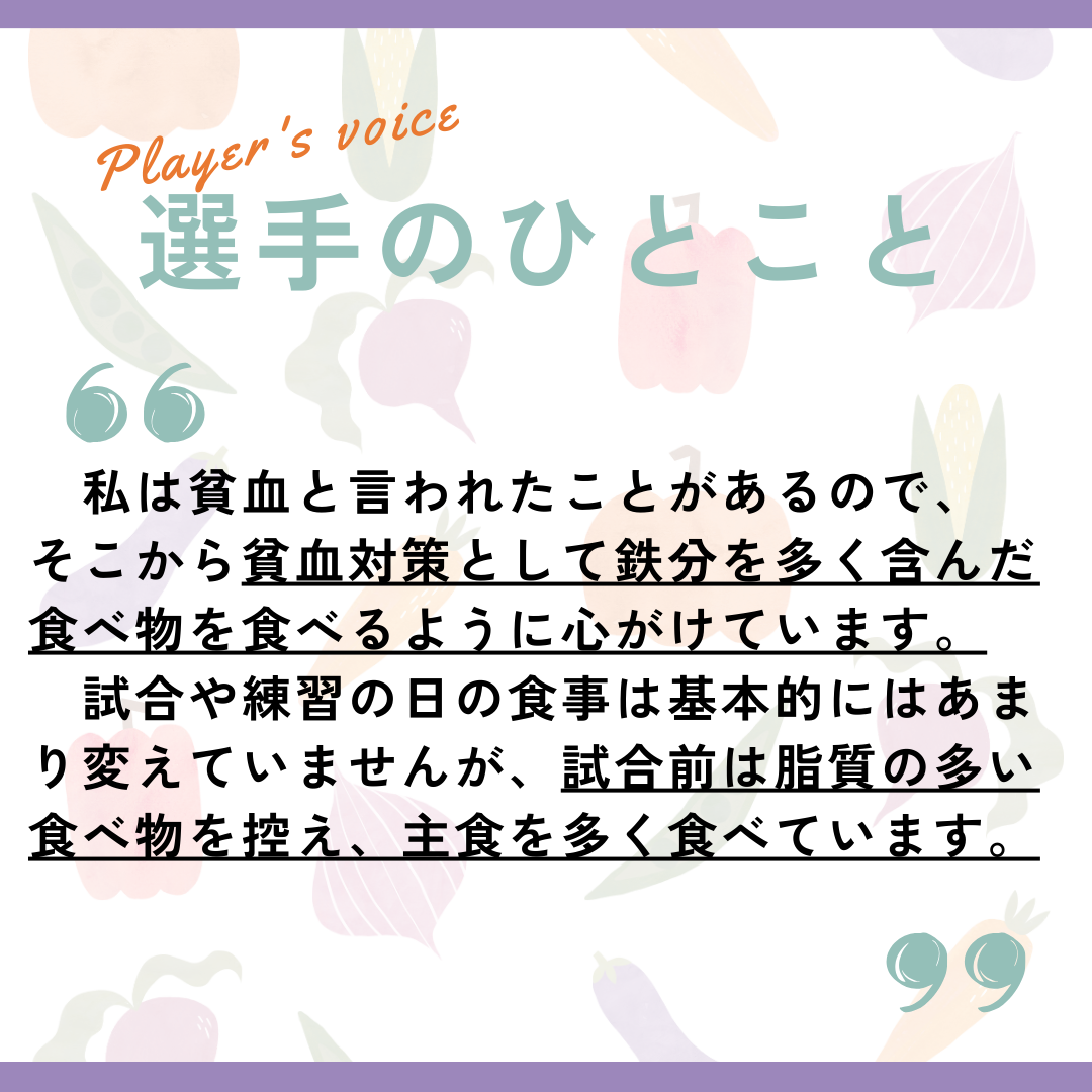 選手のひとこと→私は貧血と言われたことがあるので、そこから貧血対策として鉄分を多く含んだ食べ物を食べるように心がけいます。試合や練習の日の食事は基本的にはあまり変えていませんが、試合前は脂質の多い食べ物を控え、主食を多く食べています。