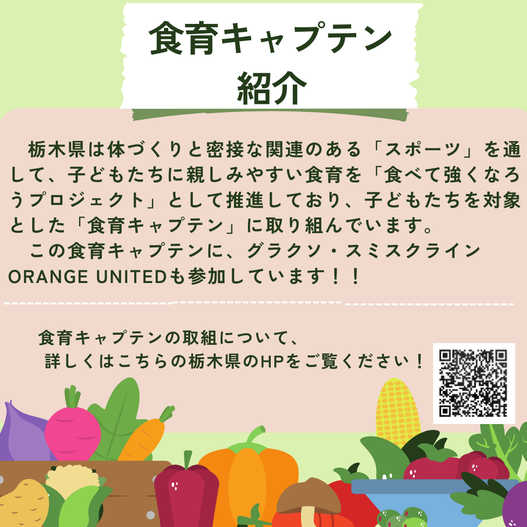 栃木県は身体づくりと密接な関連のある「スポーツ」を通して、子どもたちに親しみやすい食育を「食べて強くなろうプロジェクト」として推進しており、子どもたちを対象とした「食育キャプテン」に取り組んでいます。グラクソ・スミスクライン ORANGE UNITEDも参加しています。