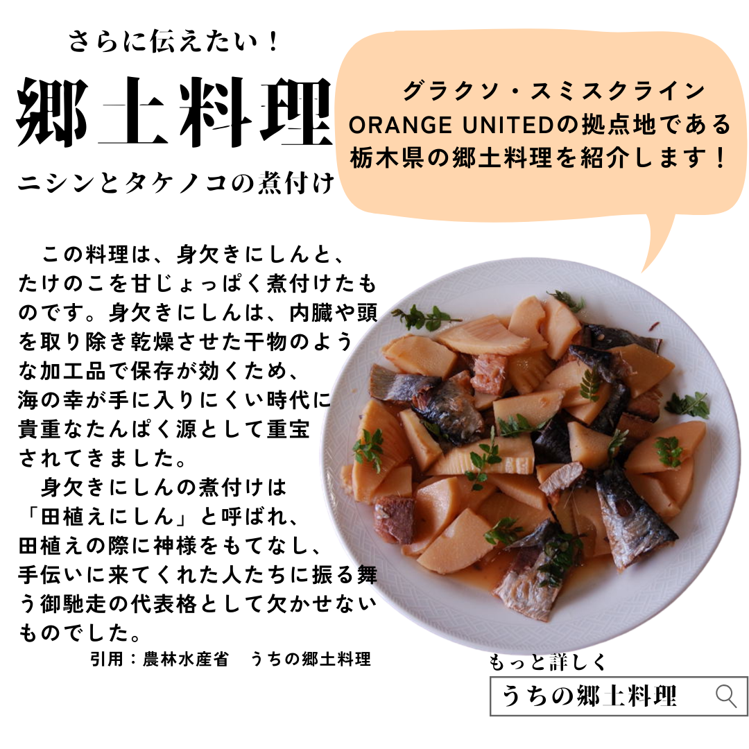 グラクソ・スミスクライン ORANGE UNITEDの拠点地である栃木県の郷土料理を紹介します。ニシンとタケノコの煮付けは、見欠きニシンとタケノコを甘じょっぱく煮付けたものです。身欠きニシンは内臓や頭を取り除き、乾燥させた干物のような加工物で保存が効くため、海の幸が手に入りにくい時代に貴重なタンパク質源として重宝されてきました。身欠きニシンの煮付けは「田植えニシン」と呼ばれ、田植えの際に神様をもてなし、手伝いに来てくれた人たちに振る舞う御馳走の代表格として欠かせないものでした。