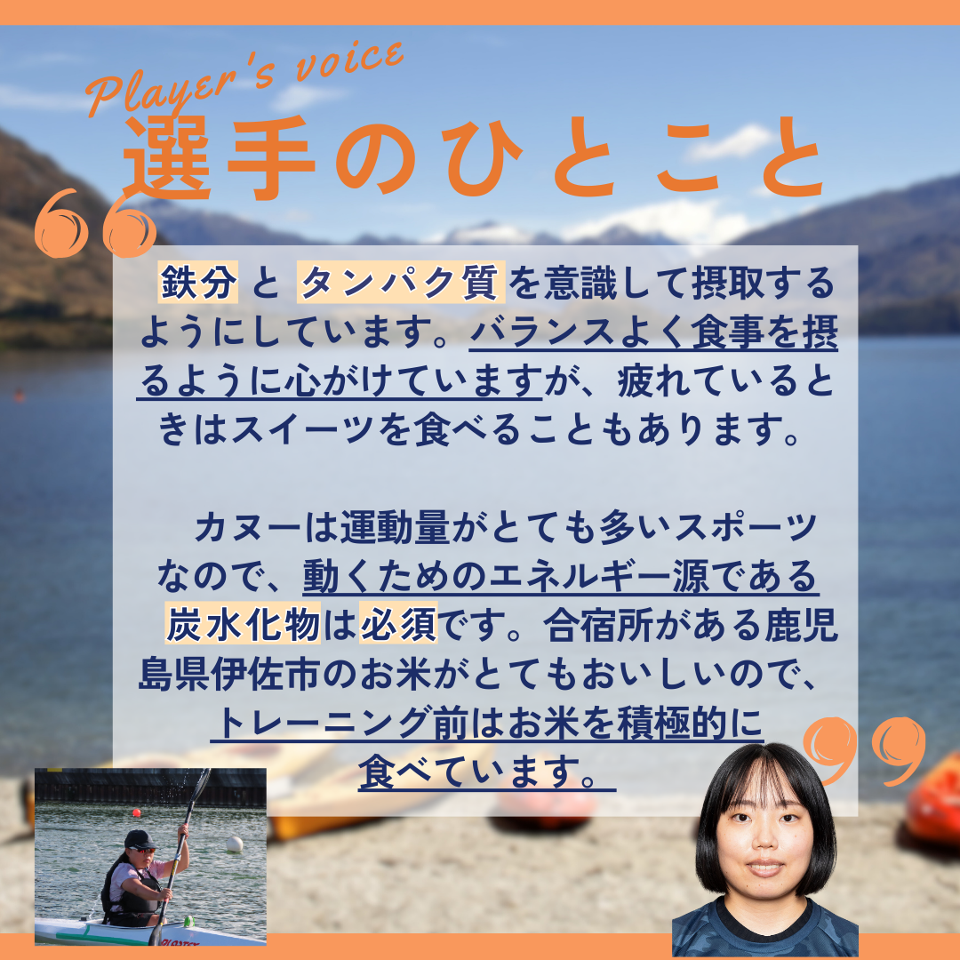 選手のひとこと&rarr;鉄分とタンパク質を意識して摂取するようにしています。バランスよく食事を摂るように心がけていますが、疲れているときはスイーツを食べることもあります。カヌーは運動量がとても多いスポーツなので、動くためのエネルギー源である炭水化物は必須です。合宿所がある鹿児島県伊佐市のお米がとてもおいしいので、トレーニング前はお米を積極的に食べています。